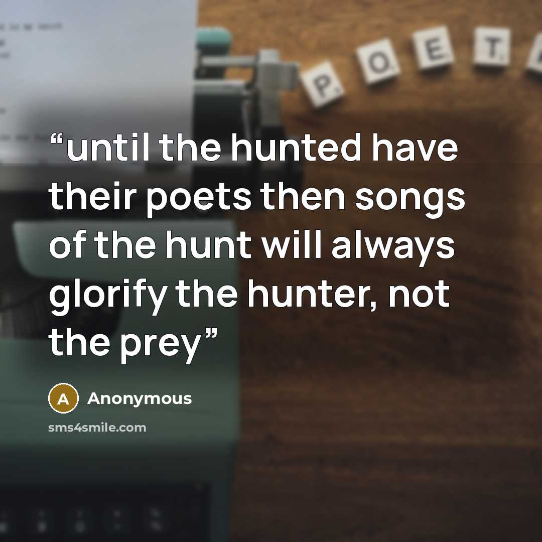 “until the hunted have their poets then songs of the hunt will always glorify the hunter, not the prey” quote by Anonymous