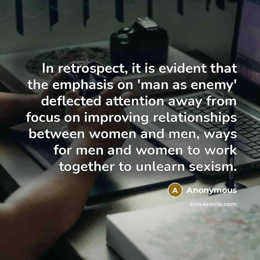 “In retrospect, it is evident that the emphasis on 'man as enemy' deflected attention away from focus on improving relationships between women and men, ways for men and women to work together to unlearn sexism.” quote by Anonymous