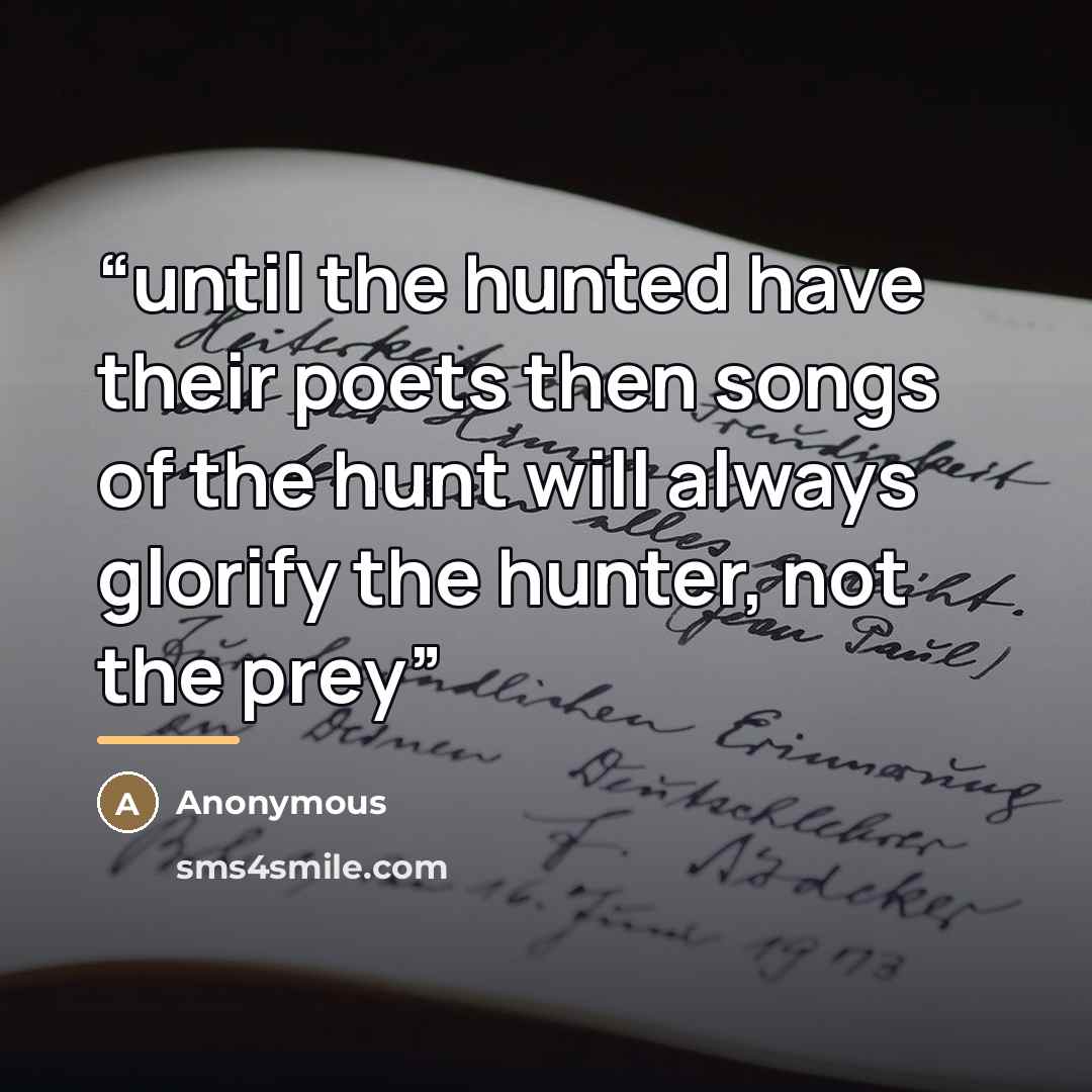 “until the hunted have their poets then songs of the hunt will always glorify the hunter, not the prey” quote by Anonymous