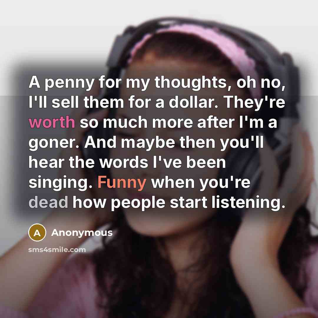 “A penny for my thoughts, oh no, I'll sell them for a dollar. They're worth so much more after I'm a goner. And maybe then you'll hear the words I've been singing. Funny when you're dead how people start listening.” quote by Anonymous