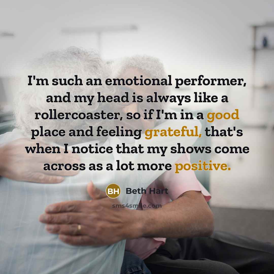 “I'm such an emotional performer, and my head is always like a rollercoaster, so if I'm in a good place and feeling grateful, that's when I notice that my shows come across as a lot more positive.” quote by Beth Hart