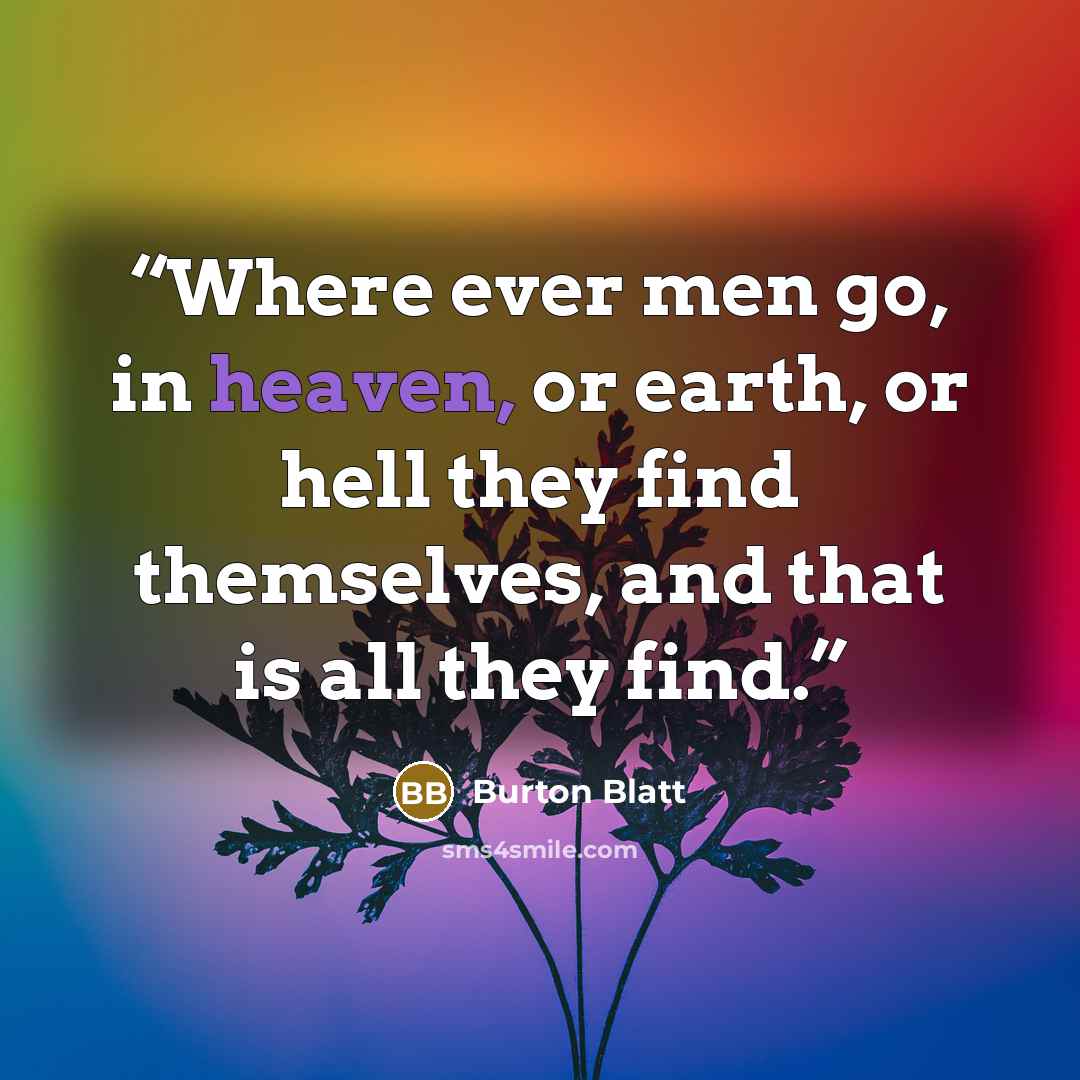 “Where ever men go, in heaven, or earth, or hell they find themselves, and that is all they find.” quote by Burton Blatt