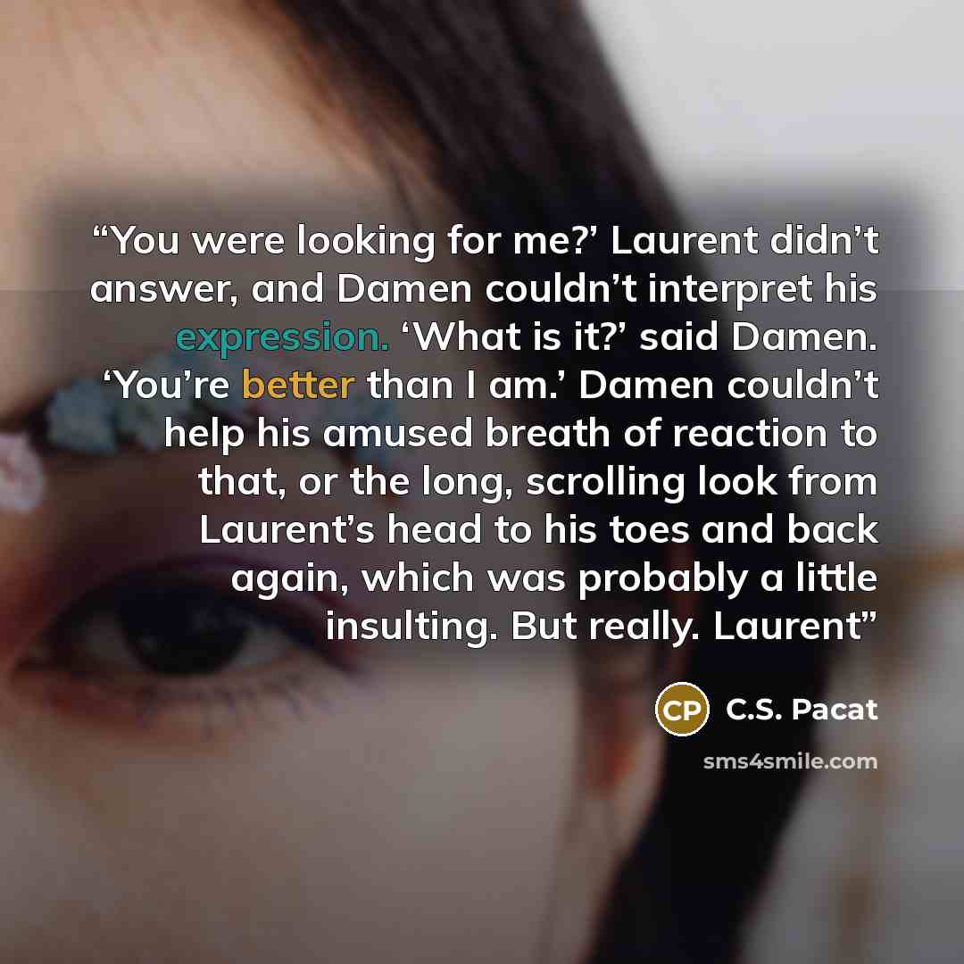 “You were looking for me?’ Laurent didn’t answer, and Damen couldn’t interpret his expression. ‘What is it?’ said Damen. ‘You’re better than I am.’ Damen couldn’t help his amused breath of reaction to that, or the long, scrolling look from Laurent’s head to his toes and back again, which was…” quote by C.S. Pacat