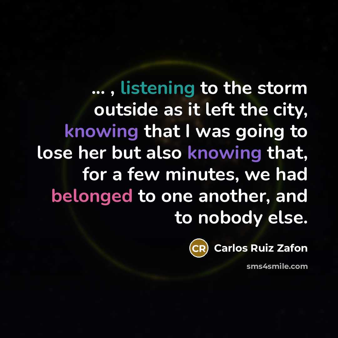 “... , listening to the storm outside as it left the city, knowing that I was going to lose her but also knowing that, for a few minutes, we had belonged to one another, and to nobody else.” quote by Carlos Ruiz Zafon