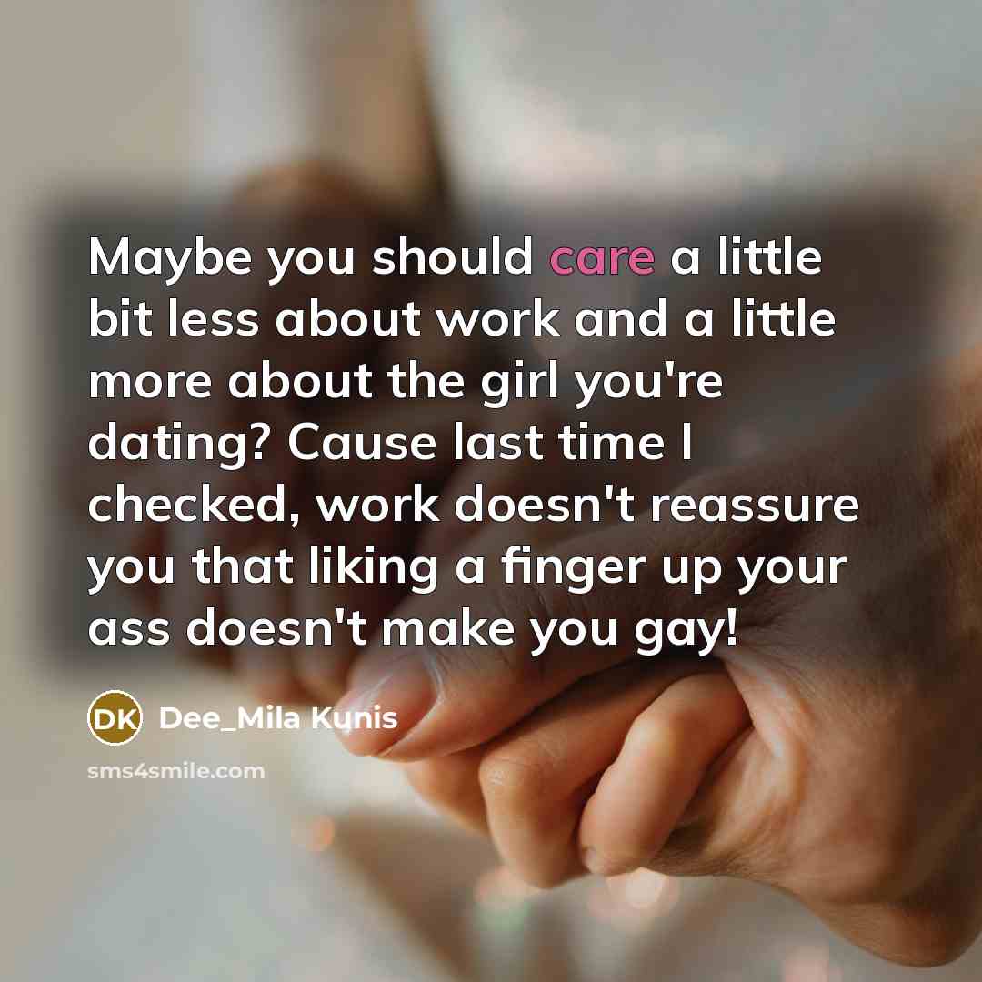 “Maybe you should care a little bit less about work and a little more about the girl you're dating? Cause last time I checked, work doesn't reassure you that liking a finger up your ass doesn't make you gay!” quote by Dee_Mila Kunis