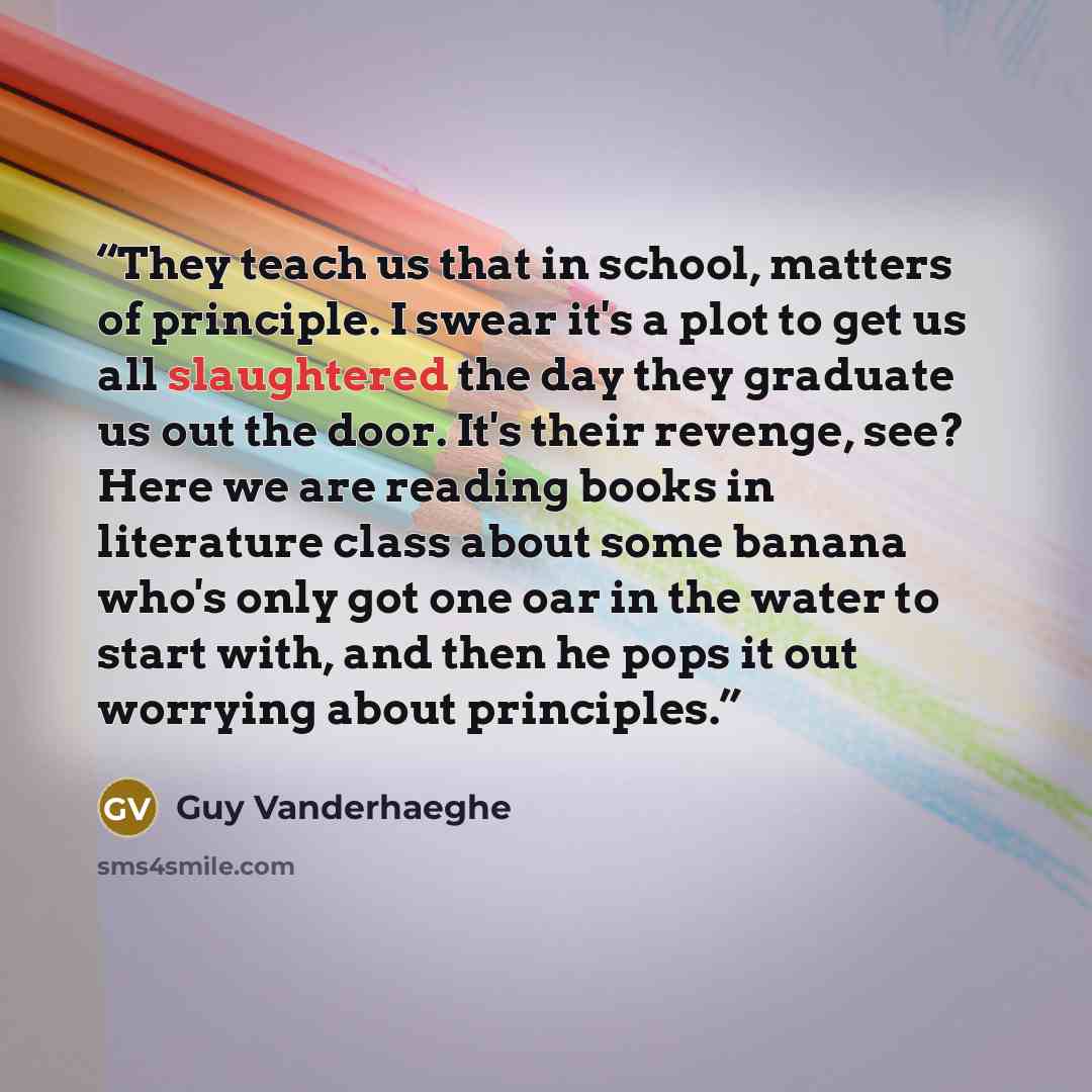 “They teach us that in school, matters of principle. I swear it's a plot to get us all slaughtered the day they graduate us out the door. It's their revenge, see? Here we are reading books in literature class about some banana who's only got one oar in the water to start with, and then he pops it…” quote by Guy Vanderhaeghe