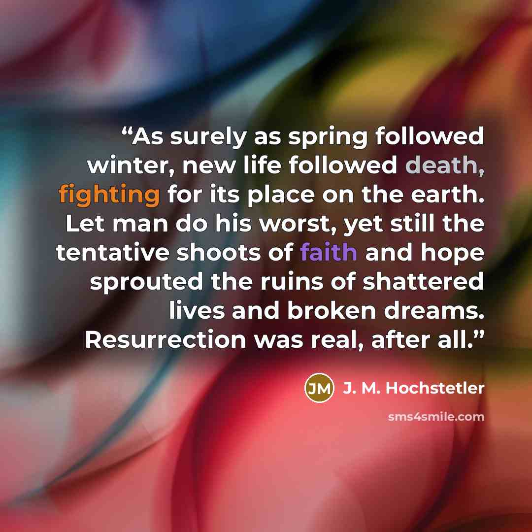 “As surely as spring followed winter, new life followed death, fighting for its place on the earth. Let man do his worst, yet still the tentative shoots of faith and hope sprouted the ruins of shattered lives and broken dreams. Resurrection was real, after all.” quote by J. M. Hochstetler