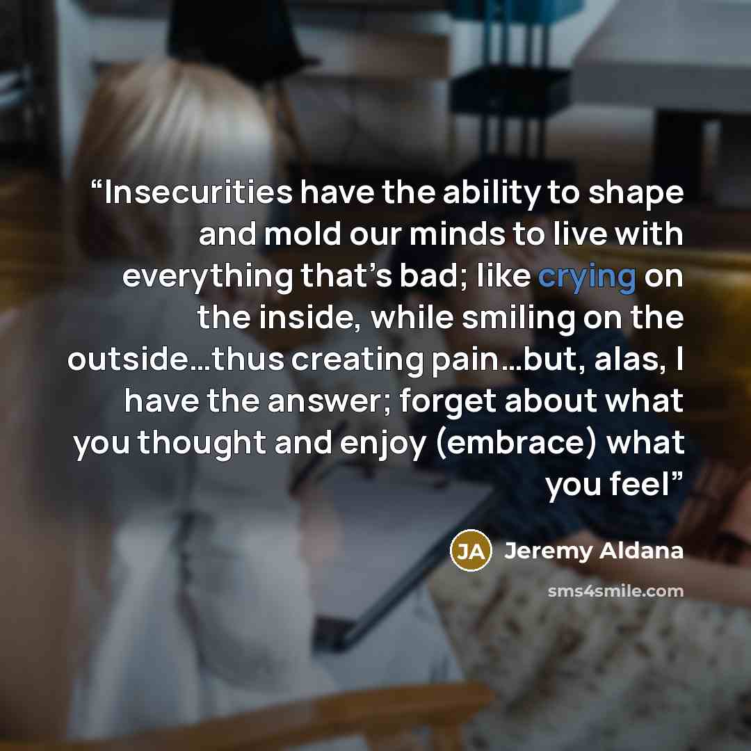 “Insecurities have the ability to shape and mold our minds to live with everything that’s bad; like crying on the inside, while smiling on the outside…thus creating pain…but, alas, I have the answer; forget about what you thought and enjoy (embrace) what you feel” quote by Jeremy Aldana