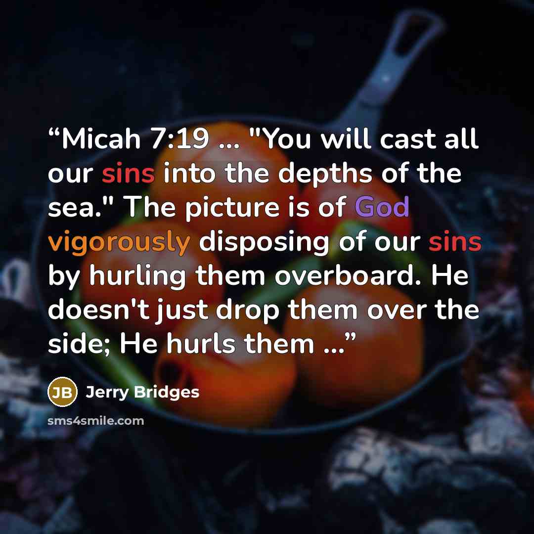 “Micah 7:19 ... "You will cast all our sins into the depths of the sea." The picture is of God vigorously disposing of our sins by hurling them overboard. He doesn't just drop them over the side; He hurls them ...” quote by Jerry Bridges