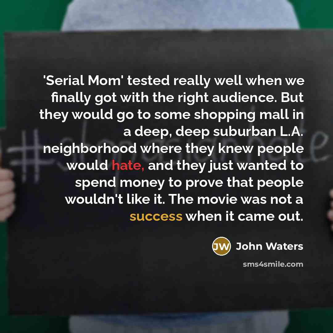 “'Serial Mom' tested really well when we finally got with the right audience. But they would go to some shopping mall in a deep, deep suburban L.A. neighborhood where they knew people would hate, and they just wanted to spend money to prove that people wouldn't like it. The movie was not a success…” quote by John Waters