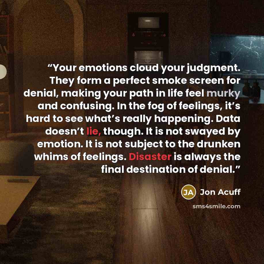 “Your emotions cloud your judgment. They form a perfect smoke screen for denial, making your path in life feel murky and confusing. In the fog of feelings, it’s hard to see what’s really happening. Data doesn’t lie, though. It is not swayed by emotion. It is not subject to the drunken whims of…” quote by Jon Acuff