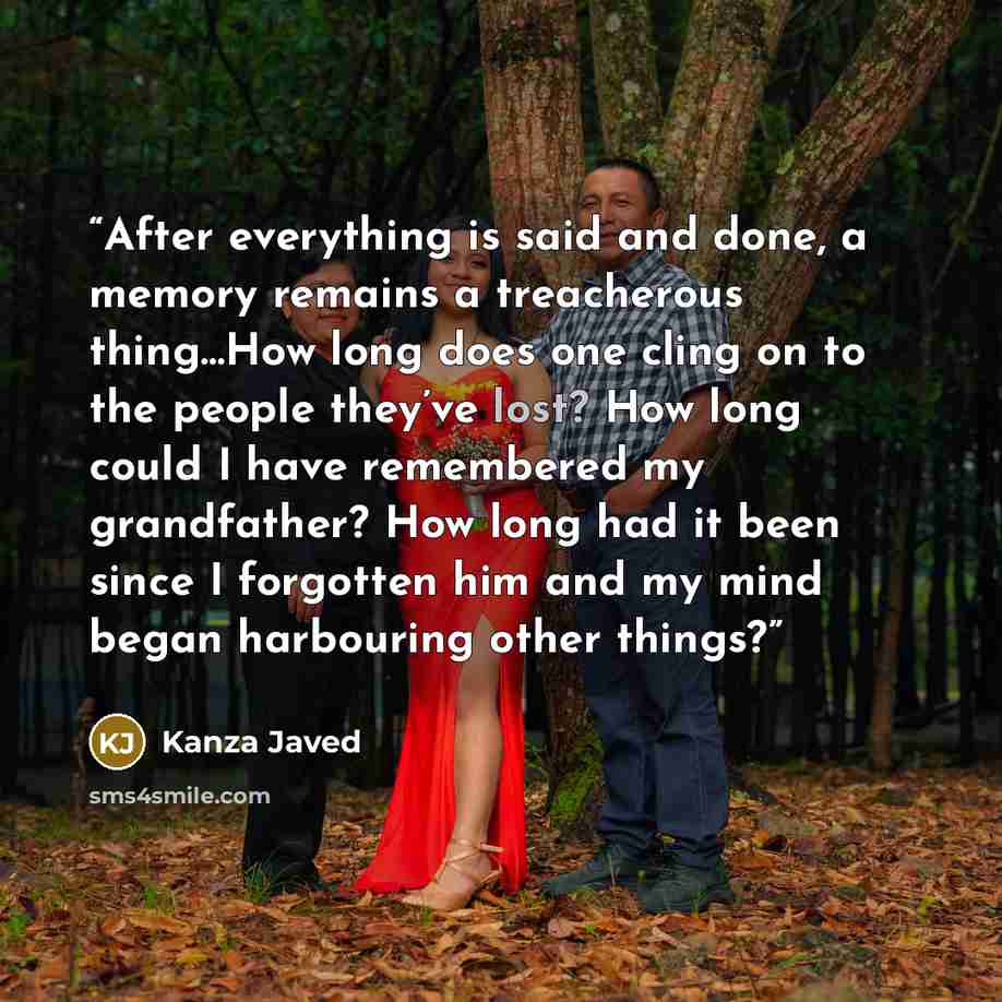 “After everything is said and done, a memory remains a treacherous thing…How long does one cling on to the people they’ve lost? How long could I have remembered my grandfather? How long had it been since I forgotten him and my mind began harbouring other things?” quote by Kanza Javed