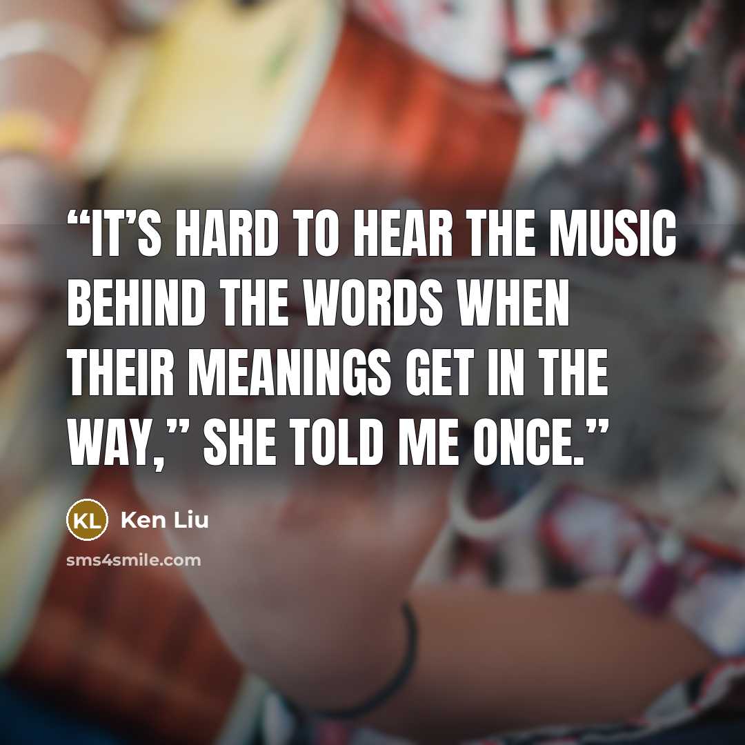 “It’s hard to hear the music behind the words when their meanings get in the way,” she told me once.” quote by Ken Liu