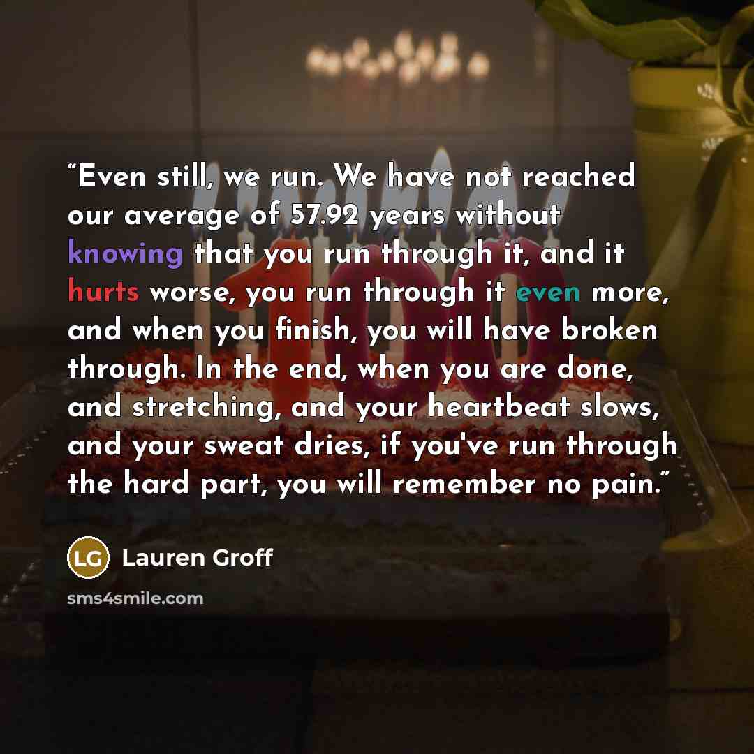 “Even still, we run. We have not reached our average of 57.92 years without knowing that you run through it, and it hurts worse, you run through it even more, and when you finish, you will have broken through. In the end, when you are done, and stretching, and your heartbeat slows, and your sweat…” quote by Lauren Groff