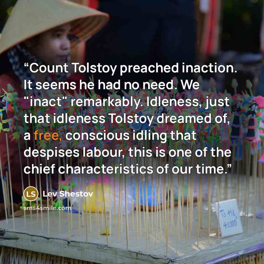 “Count Tolstoy preached inaction. It seems he had no need. We "inact" remarkably. Idleness, just that idleness Tolstoy dreamed of, a free, conscious idling that despises labour, this is one of the chief characteristics of our time.” quote by Lev Shestov