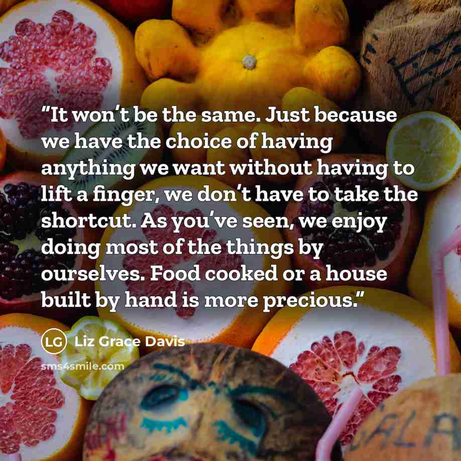 “It won’t be the same. Just because we have the choice of having anything we want without having to lift a finger, we don’t have to take the shortcut. As you’ve seen, we enjoy doing most of the things by ourselves. Food cooked or a house built by hand is more precious.” quote by Liz Grace Davis