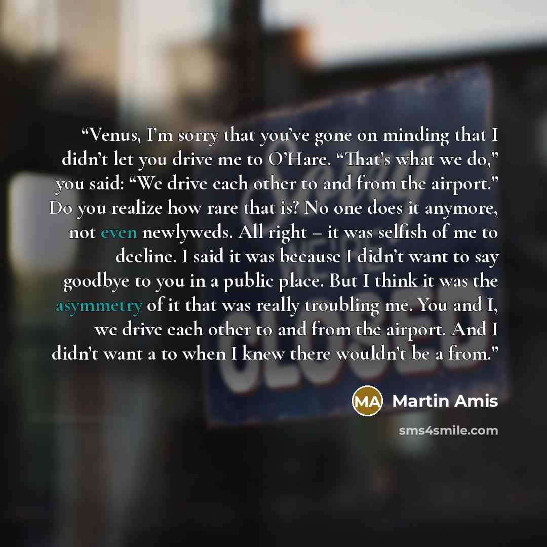 “Venus, I’m sorry that you’ve gone on minding that I didn’t let you drive me to O’Hare. “That’s what we do,” you said: “We drive each other to and from the airport.” Do you realize how rare that is? No one does it anymore, not even newlyweds. All right – it was selfish of me to decline. I said it…” quote by Martin Amis