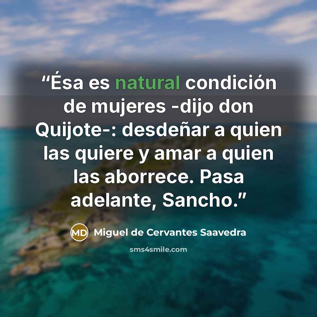 “Ésa es natural condición de mujeres -dijo don Quijote-: desdeñar a quien las quiere y amar a quien las aborrece. Pasa adelante, Sancho.” quote by Miguel de Cervantes Saavedra