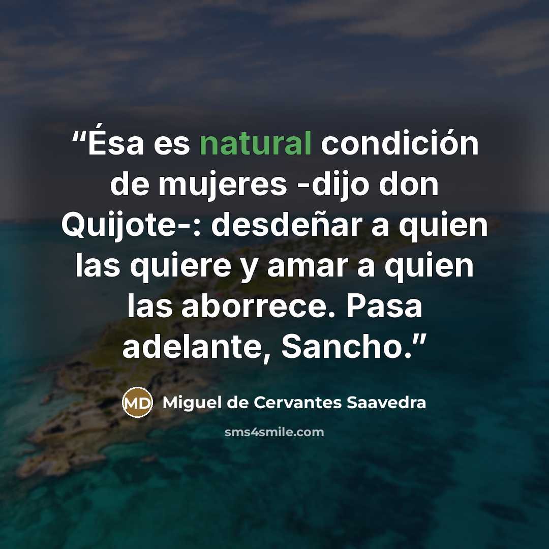 “Ésa es natural condición de mujeres -dijo don Quijote-: desdeñar a quien las quiere y amar a quien las aborrece. Pasa adelante, Sancho.” quote by Miguel de Cervantes Saavedra