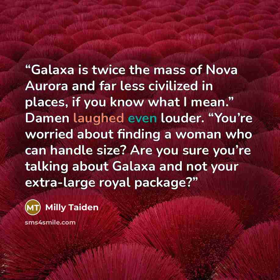 “Galaxa is twice the mass of Nova Aurora and far less civilized in places, if you know what I mean.” Damen laughed even louder. “You’re worried about finding a woman who can handle size? Are you sure you’re talking about Galaxa and not your extra-large royal package?” quote by Milly Taiden