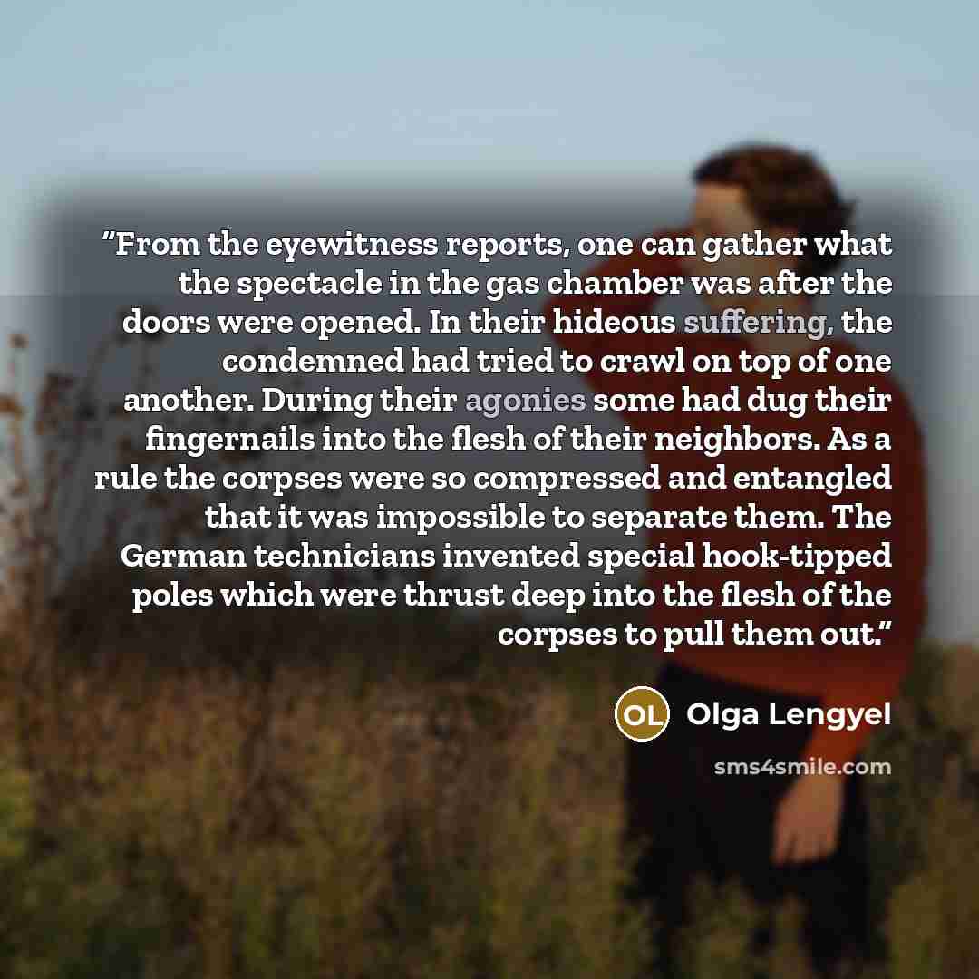 “From the eyewitness reports, one can gather what the spectacle in the gas chamber was after the doors were opened. In their hideous suffering, the condemned had tried to crawl on top of one another. During their agonies some had dug their fingernails into the flesh of their neighbors. As a rule…” quote by Olga Lengyel