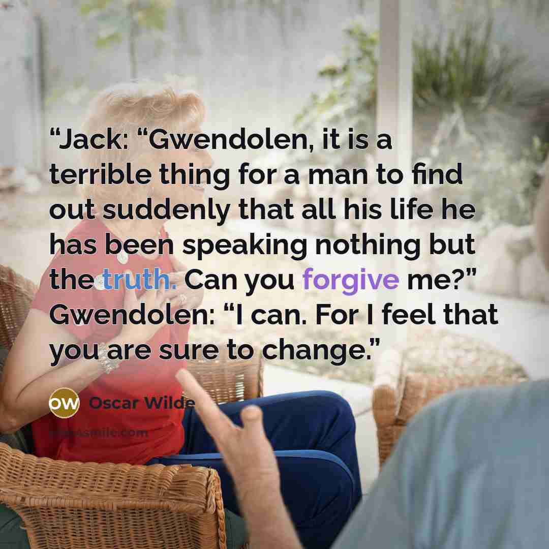 “Jack: “Gwendolen, it is a terrible thing for a man to find out suddenly that all his life he has been speaking nothing but the truth. Can you forgive me?” Gwendolen: “I can. For I feel that you are sure to change.” quote by Oscar Wilde