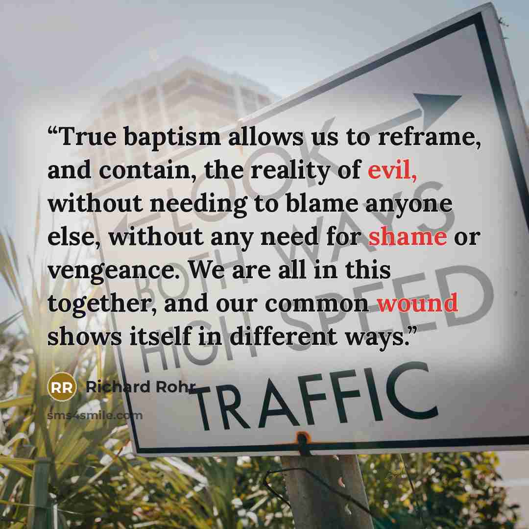 “True baptism allows us to reframe, and contain, the reality of evil, without needing to blame anyone else, without any need for shame or vengeance. We are all in this together, and our common wound shows itself in different ways.” quote by Richard Rohr