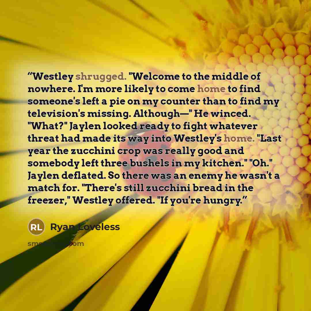 “Westley shrugged. "Welcome to the middle of nowhere. I'm more likely to come home to find someone's left a pie on my counter than to find my television's missing. Although—" He winced. "What?" Jaylen looked ready to fight whatever threat had made its way into Westley's home. "Last year the…” quote by Ryan Loveless