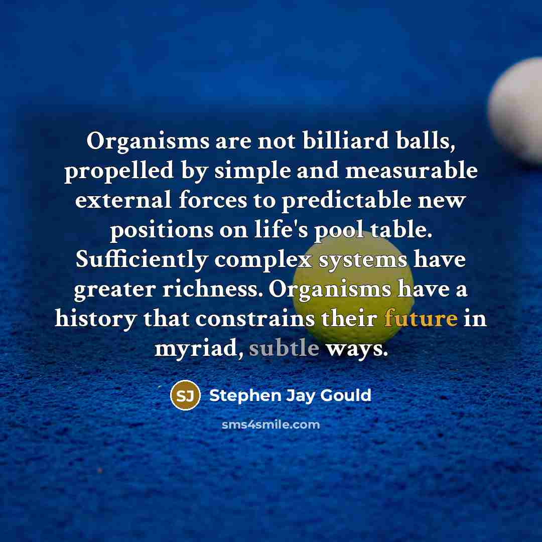 “Organisms are not billiard balls, propelled by simple and measurable…” quote by Stephen Jay Gould