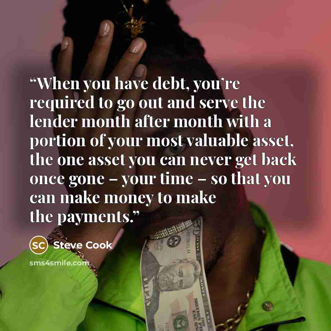 “When you have debt, you’re required to go out and serve the lender month after month with a portion of your most valuable asset, the one asset you can never get back once gone – your time – so that you can make money to make the payments.” quote by Steve Cook