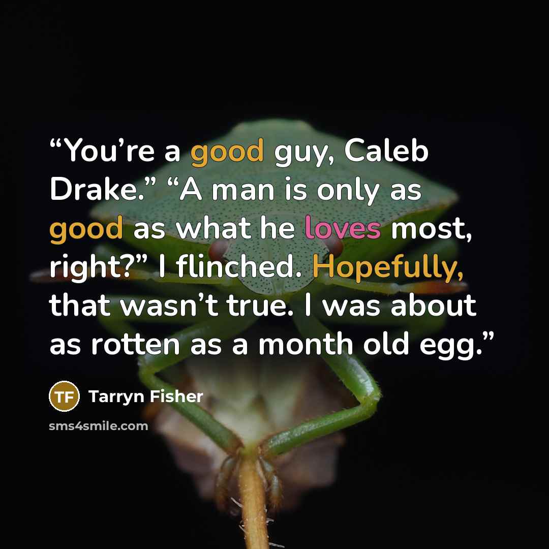 “You’re a good guy, Caleb Drake.” “A man is only as good as what he loves most, right?” I flinched. Hopefully, that wasn’t true. I was about as rotten as a month old egg.” quote by Tarryn Fisher