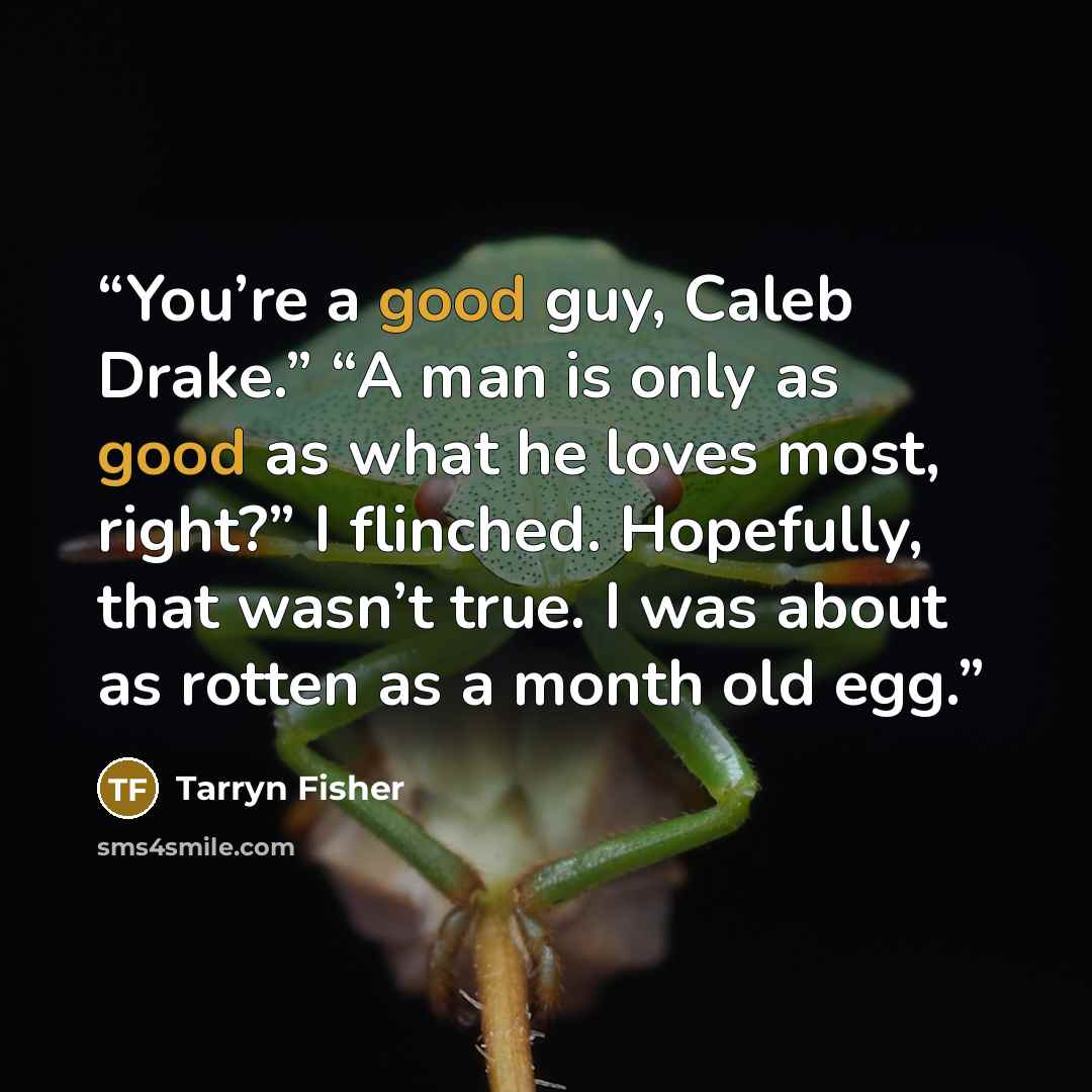 “You’re a good guy, Caleb Drake.” “A man is only as good as what he loves most, right?” I flinched. Hopefully, that wasn’t true. I was about as rotten as a month old egg.” quote by Tarryn Fisher
