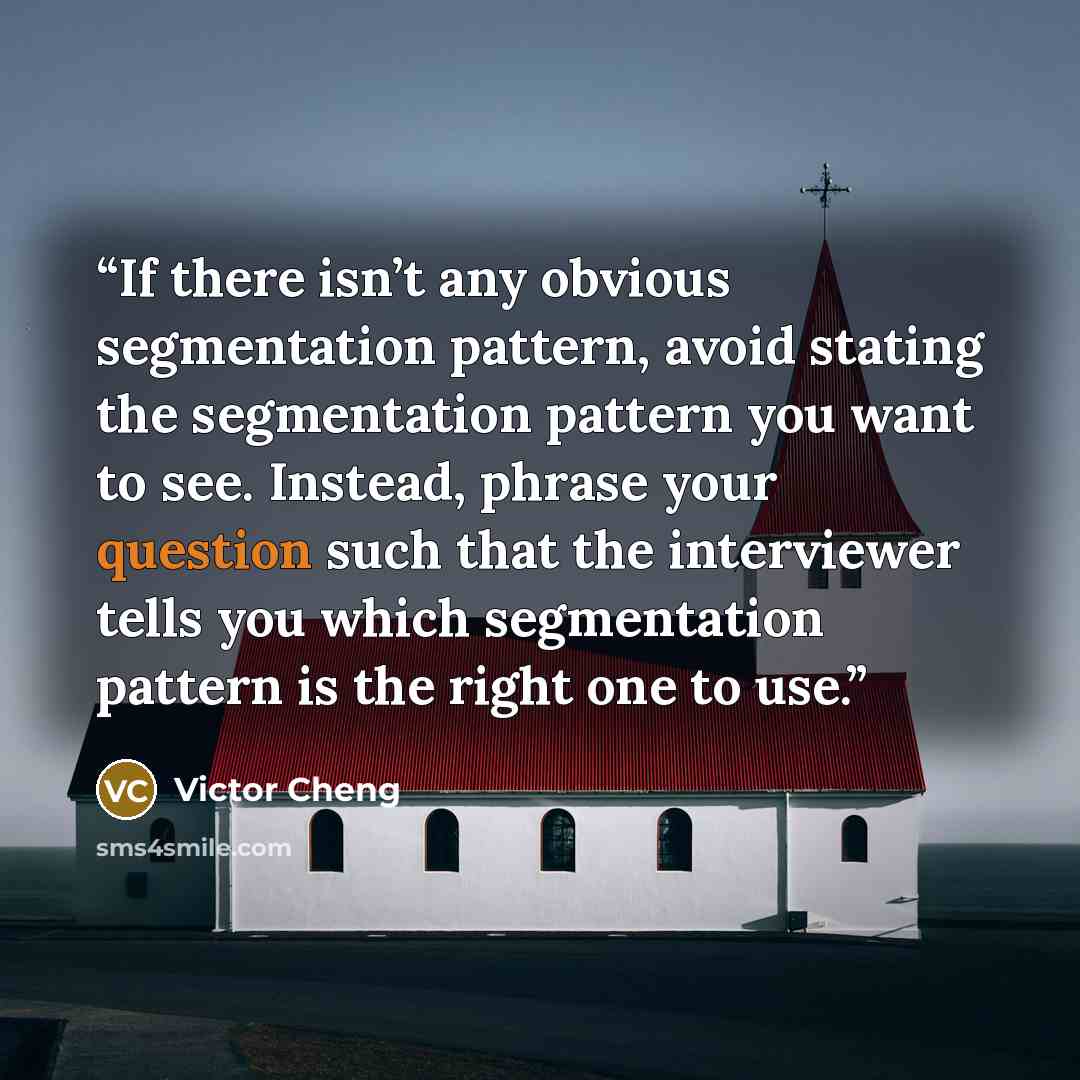 “If there isn’t any obvious segmentation pattern, avoid stating the segmentation pattern you want to see. Instead, phrase your question such that the interviewer tells you which segmentation pattern is the right one to use.” quote by Victor Cheng