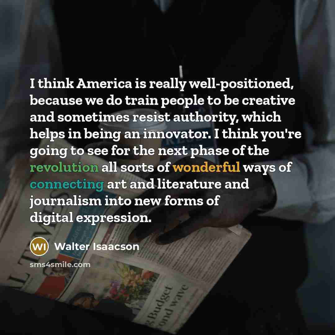 “I think America is really well-positioned, because we do train people to be creative and sometimes resist authority, which helps in being an innovator. I think you're going to see for the next phase of the revolution all sorts of wonderful ways of connecting art and literature and journalism into…” quote by Walter Isaacson