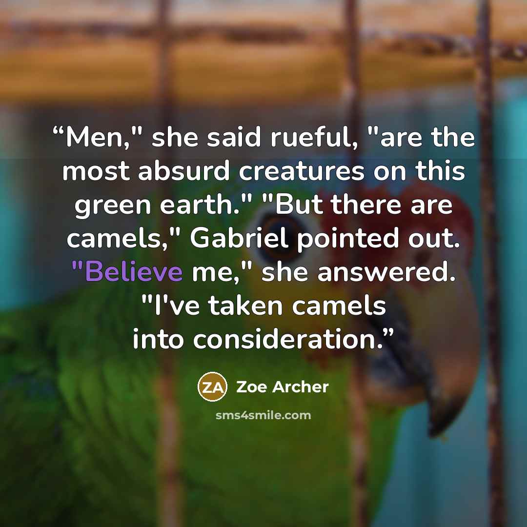 “Men," she said rueful, "are the most absurd creatures on this green earth." "But there are camels," Gabriel pointed out. "Believe me," she answered. "I've taken camels into consideration.” quote by Zoe Archer