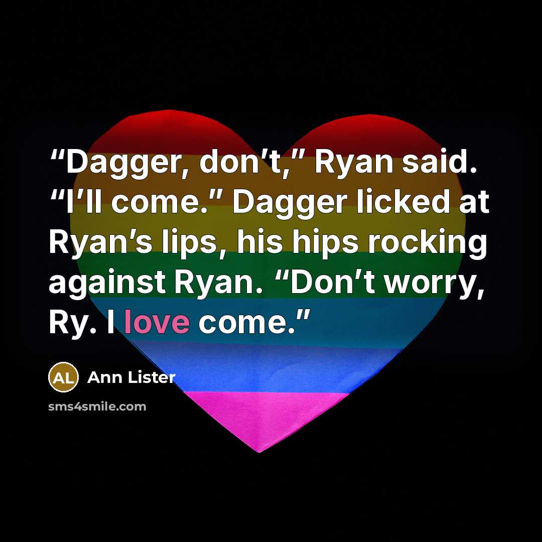 “Dagger, don’t,” Ryan said. “I’ll come.” Dagger licked at Ryan’s lips, his hips rocking against Ryan. “Don’t worry, Ry. I love come.” quote by Ann Lister