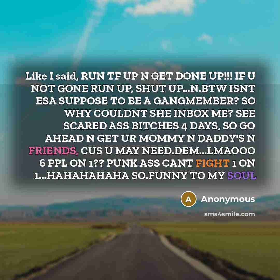 “Like I said, RUN TF UP N GET DONE UP!!! IF U NOT GONE RUN UP, SHUT UP…N.BTW ISNT ESA SUPPOSE TO BE A GANGMEMBER? SO WHY COULDNT SHE INBOX ME? SEE SCARED ASS BITCHES 4 DAYS, SO GO AHEAD N GET UR MOMMY N DADDY'S N FRIENDS, CUS U MAY NEED.DEM...LMAOOO 6 PPL ON 1?? PUNK ASS CANT FIGHT 1 ON…” quote by Anonymous
