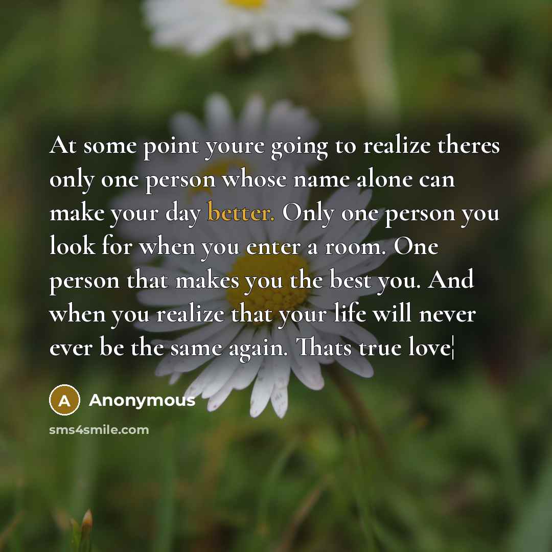 “At some point youre going to realize theres only one person whose name alone can make your day better. Only one person you look for when you enter a room. One person that makes you the best you. And when you realize that your life will never ever be the same again. Thats true love¦” quote by Anonymous
