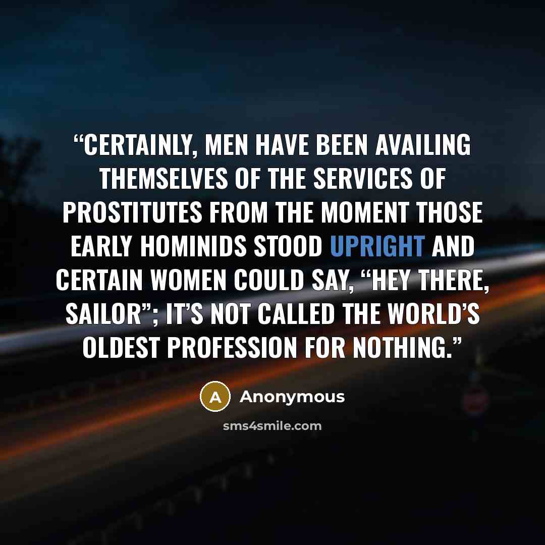 “Certainly, men have been availing themselves of the services of prostitutes from the moment those early hominids stood upright and certain women could say, “Hey there, sailor”; it’s not called the world’s oldest profession for nothing.” quote by Anonymous