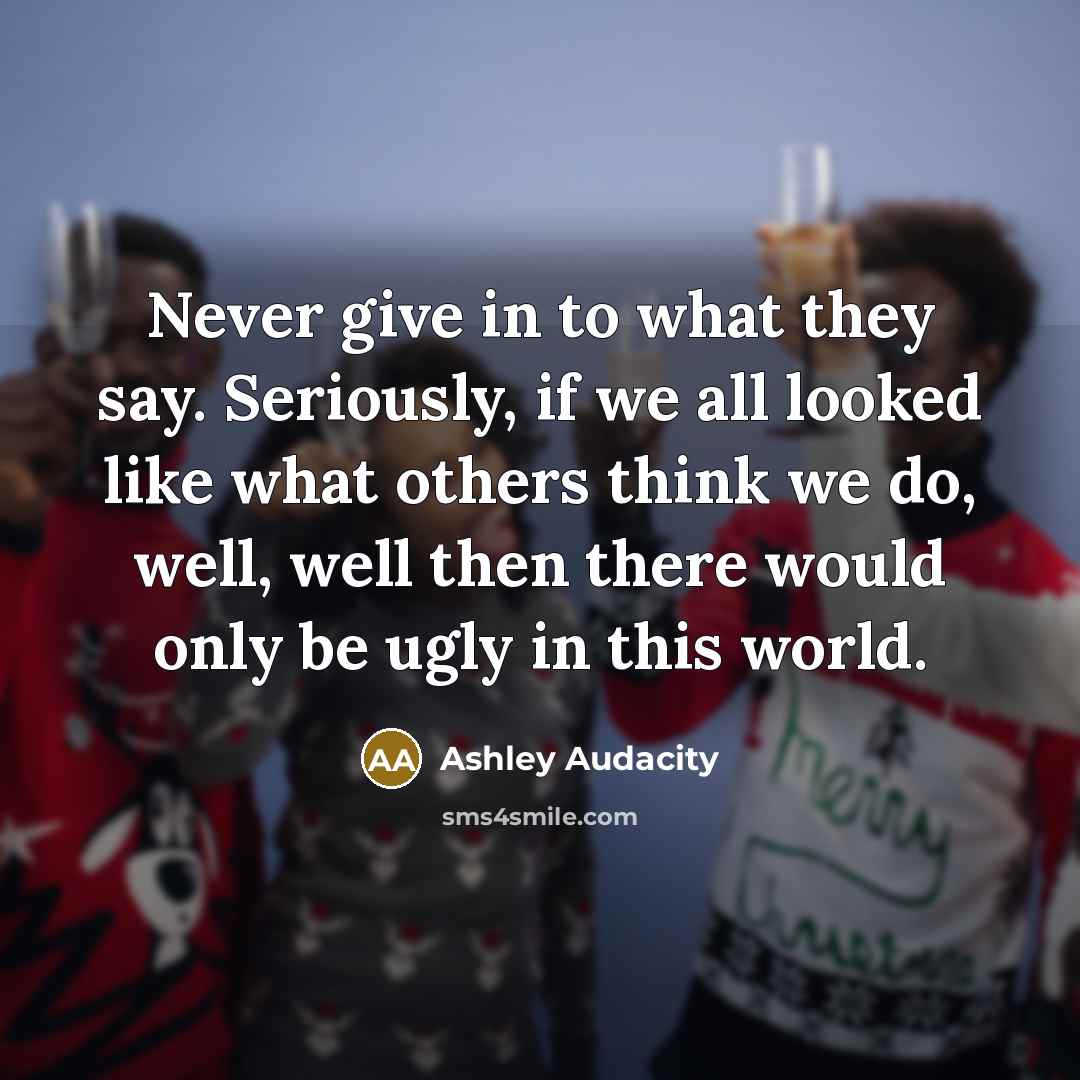 “Never give in to what they say. Seriously, if we all looked like what others think we do, well, well then there would only be ugly in this world.” quote by Ashley Audacity