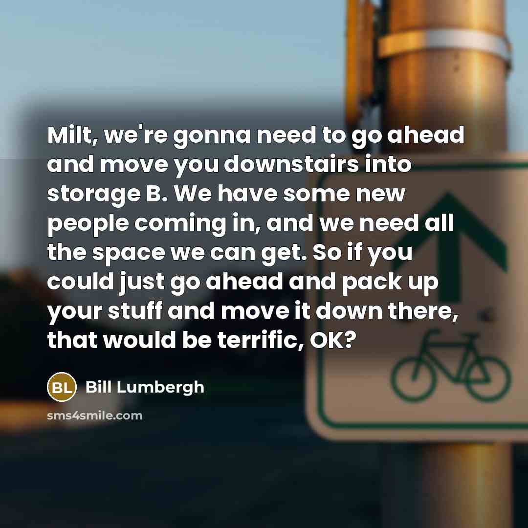 “Milt, we're gonna need to go ahead and move you downstairs into storage B. We have some new people coming in, and we need all the space we can get. So if you could just go ahead and pack up your stuff and move it down there, that would be terrific, OK?” quote by Bill Lumbergh
