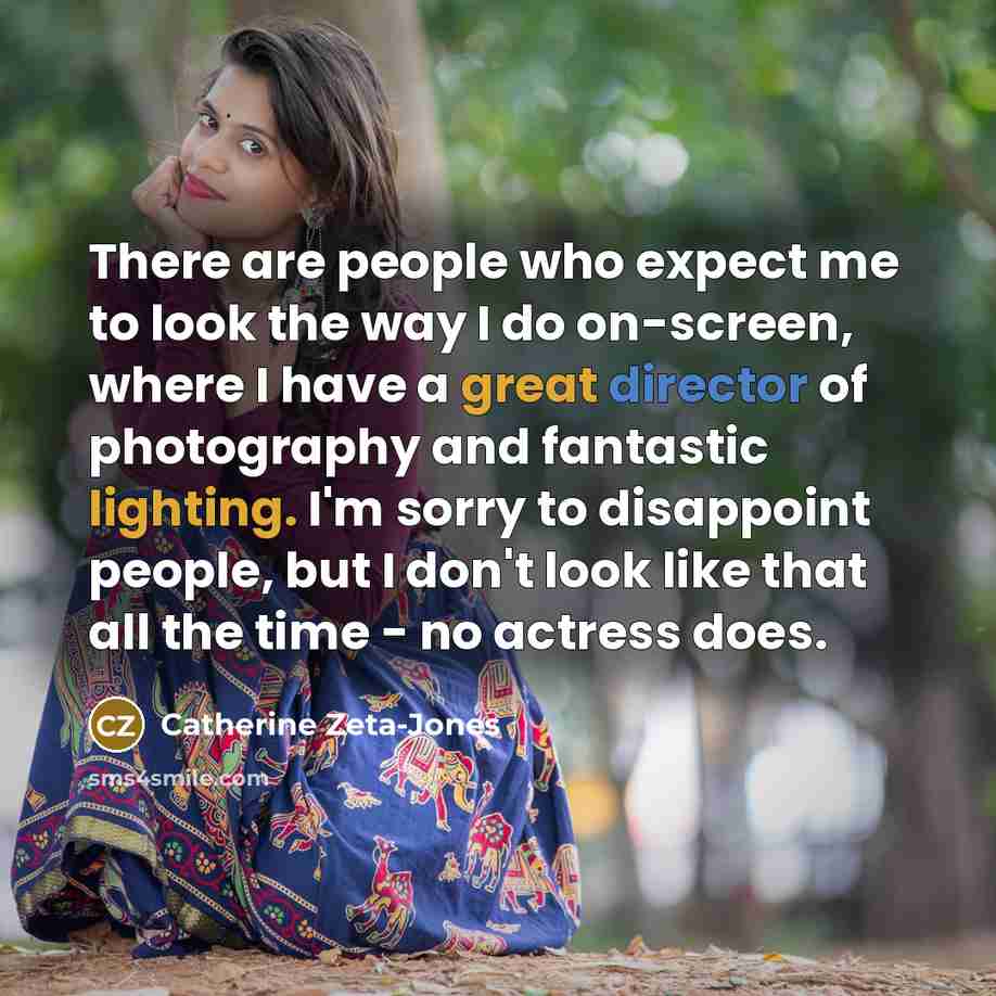 “There are people who expect me to look the way I do on-screen, where I have a great director of photography and fantastic lighting. I'm sorry to disappoint people, but I don't look like that all the time - no actress does.” quote by Catherine Zeta-Jones