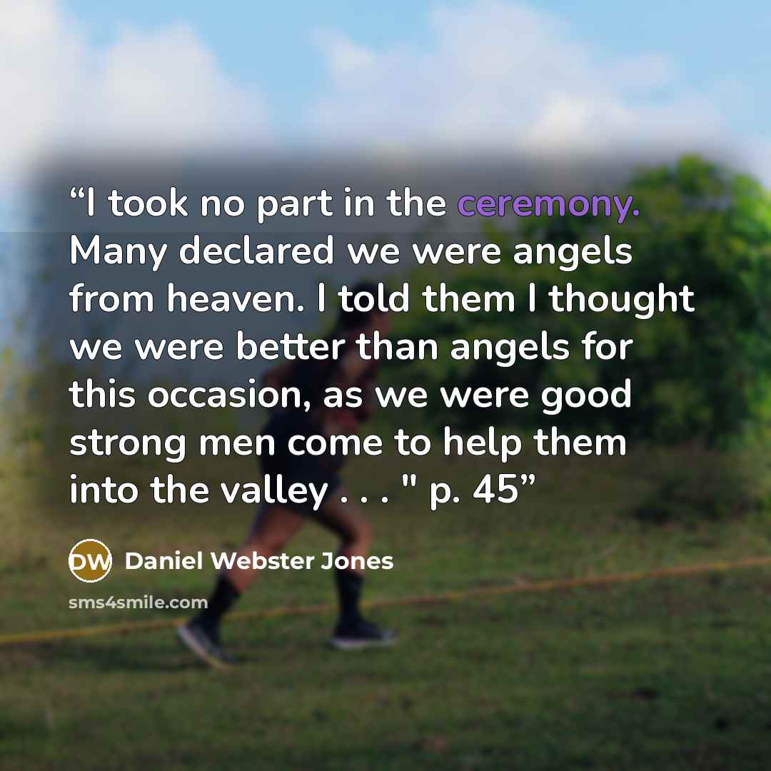 “I took no part in the ceremony. Many declared we were angels from heaven. I told them I thought we were better than angels for this occasion, as we were good strong men come to help them into the valley . . . " p. 45” quote by Daniel Webster Jones