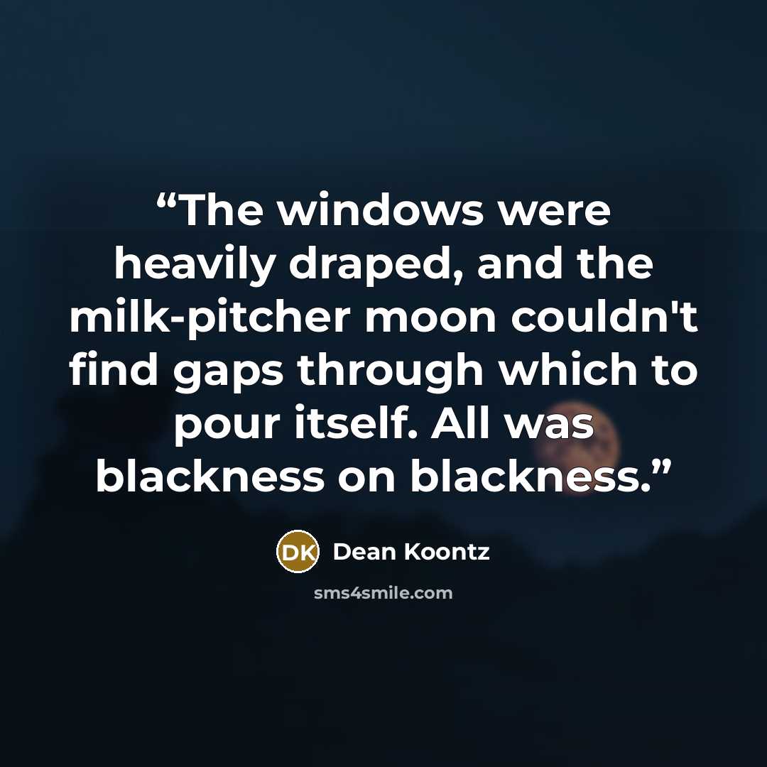 “The windows were heavily draped, and the milk-pitcher moon couldn't find gaps through which to pour itself. All was blackness on blackness.” quote by Dean Koontz