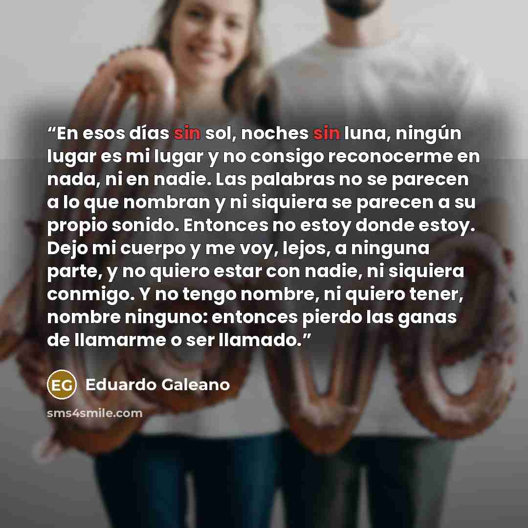 “En esos días sin sol, noches sin luna, ningún lugar es mi lugar y no consigo reconocerme en nada, ni en nadie. Las palabras no se parecen a lo que nombran y ni siquiera se parecen a su propio sonido. Entonces no estoy donde estoy. Dejo mi cuerpo y me voy, lejos, a ninguna parte, y no quiero estar…” quote by Eduardo Galeano