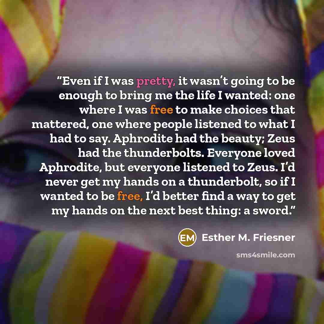 “Even if I was pretty, it wasn’t going to be enough to bring me the life I wanted: one where I was free to make choices that mattered, one where people listened to what I had to say. Aphrodite had the beauty; Zeus had the thunderbolts. Everyone loved Aphrodite, but everyone listened to Zeus. I’d…” quote by Esther M. Friesner