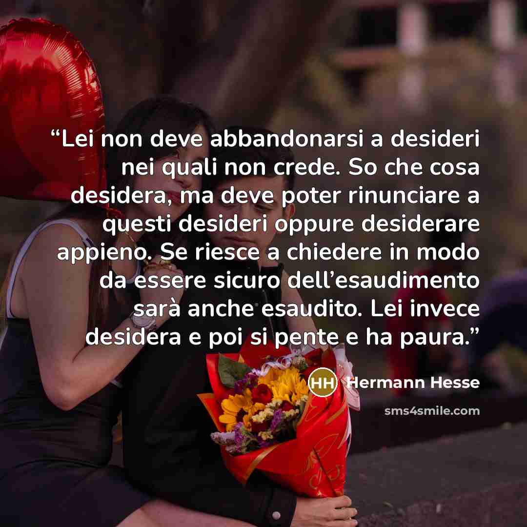 “Lei non deve abbandonarsi a desideri nei quali non crede. So che cosa desidera, ma deve poter rinunciare a questi desideri oppure desiderare appieno. Se riesce a chiedere in modo da essere sicuro dell’esaudimento sarà anche esaudito. Lei invece desidera e poi si pente e ha paura.” quote by Hermann Hesse