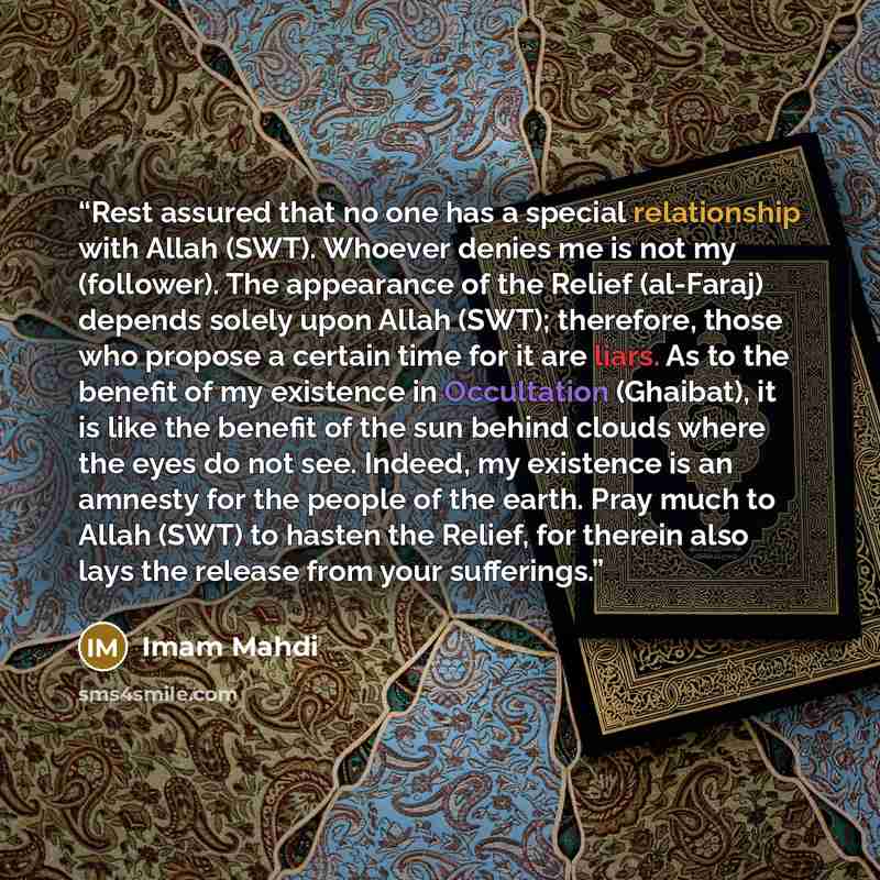 “Rest assured that no one has a special relationship with Allah (SWT). Whoever denies me is not my (follower). The appearance of the Relief (al-Faraj) depends solely upon Allah (SWT); therefore, those who propose a certain time for it are liars. As to the benefit of my existence in Occultation…” quote by Imam Mahdi