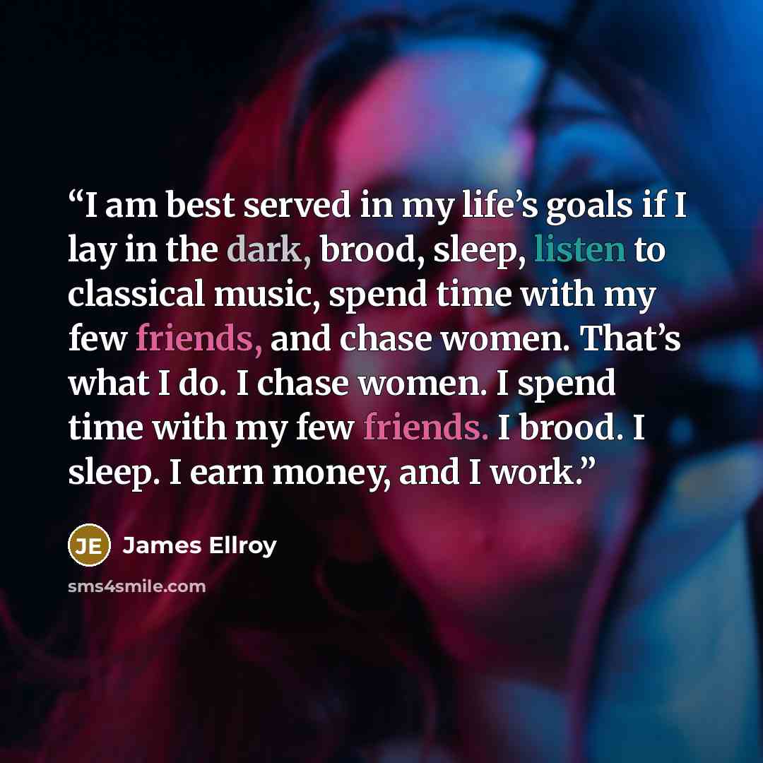 “I am best served in my life’s goals if I lay in the dark, brood, sleep, listen to classical music, spend time with my few friends, and chase women. That’s what I do. I chase women. I spend time with my few friends. I brood. I sleep. I earn money, and I work.” quote by James Ellroy