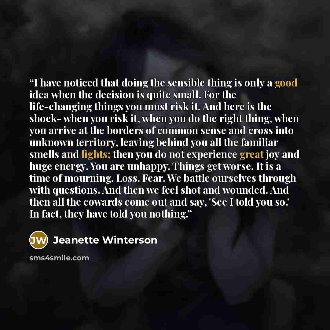 “I have noticed that doing the sensible thing is only a good idea when the decision is quite small. For the life-changing things you must risk it. And here is the shock- when you risk it, when you do the right thing, when you arrive at the borders of common sense and cross into unknown territory…” quote by Jeanette Winterson